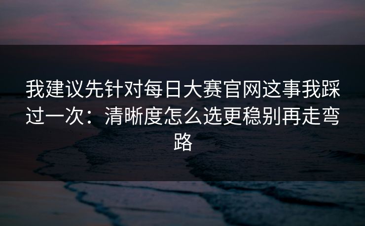 我建议先针对每日大赛官网这事我踩过一次：清晰度怎么选更稳别再走弯路
