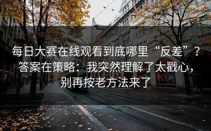每日大赛在线观看到底哪里“反差”？答案在策略：我突然理解了太戳心，别再按老方法来了