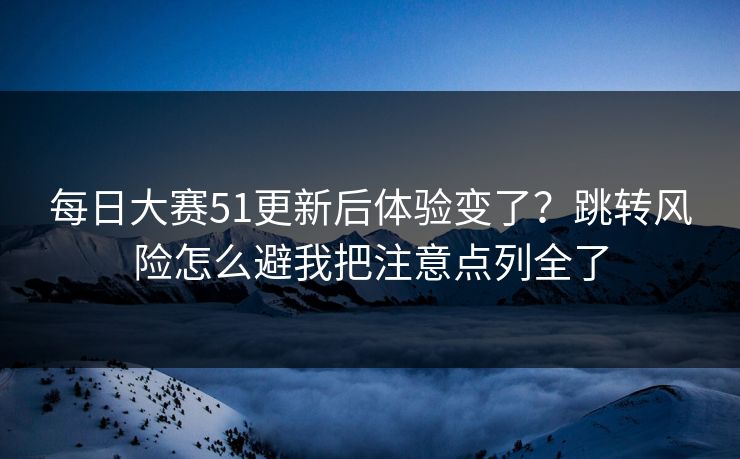 每日大赛51更新后体验变了？跳转风险怎么避我把注意点列全了