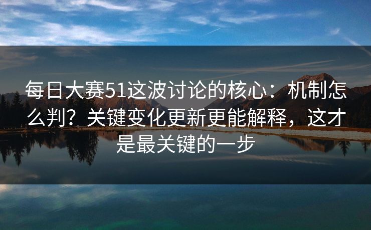 每日大赛51这波讨论的核心：机制怎么判？关键变化更新更能解释，这才是最关键的一步