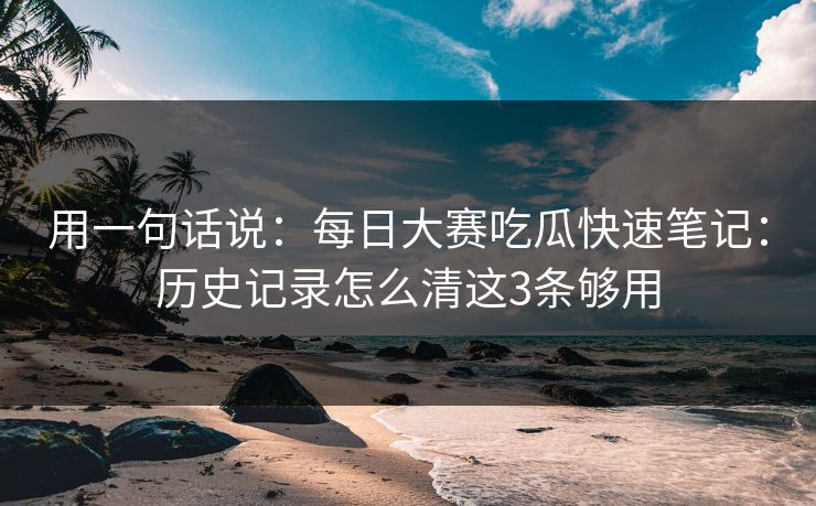 用一句话说：每日大赛吃瓜快速笔记：历史记录怎么清这3条够用