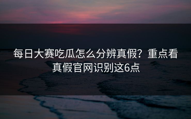 每日大赛吃瓜怎么分辨真假？重点看真假官网识别这6点
