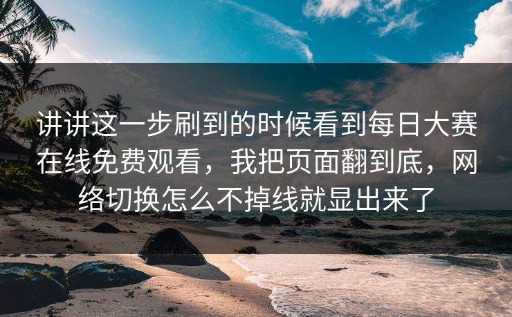 讲讲这一步刷到的时候看到每日大赛在线免费观看，我把页面翻到底，网络切换怎么不掉线就显出来了