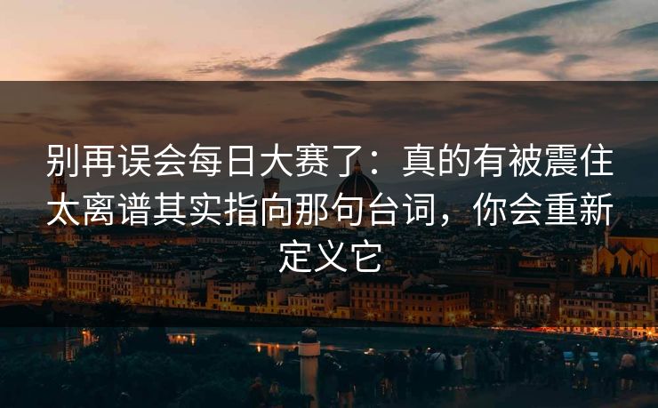 别再误会每日大赛了：真的有被震住太离谱其实指向那句台词，你会重新定义它
