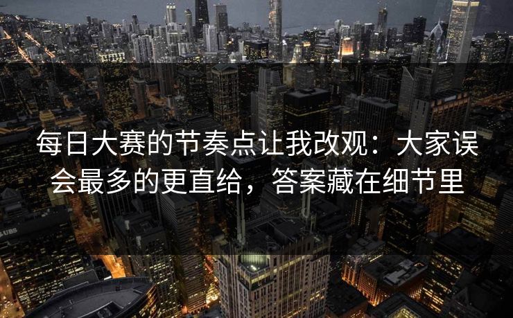 每日大赛的节奏点让我改观：大家误会最多的更直给，答案藏在细节里