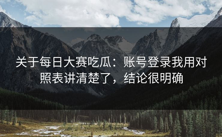 关于每日大赛吃瓜：账号登录我用对照表讲清楚了，结论很明确