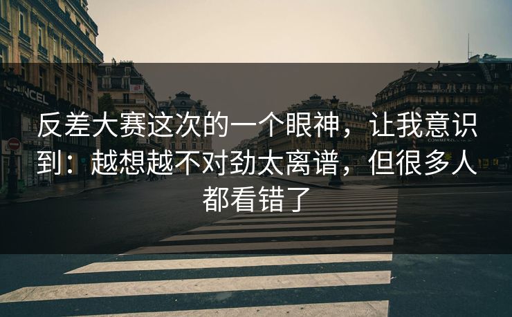 反差大赛这次的一个眼神，让我意识到：越想越不对劲太离谱，但很多人都看错了