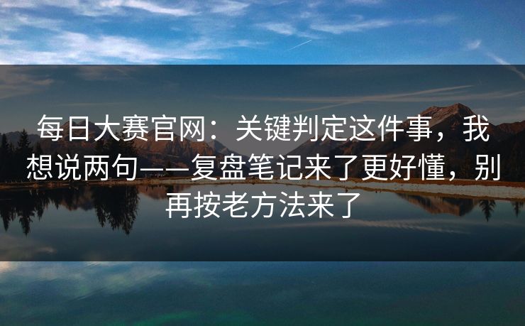 每日大赛官网：关键判定这件事，我想说两句——复盘笔记来了更好懂，别再按老方法来了
