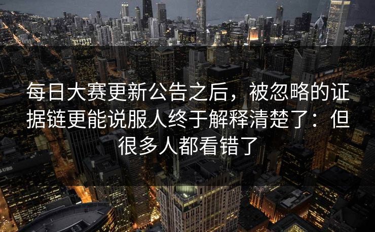 每日大赛更新公告之后，被忽略的证据链更能说服人终于解释清楚了：但很多人都看错了
