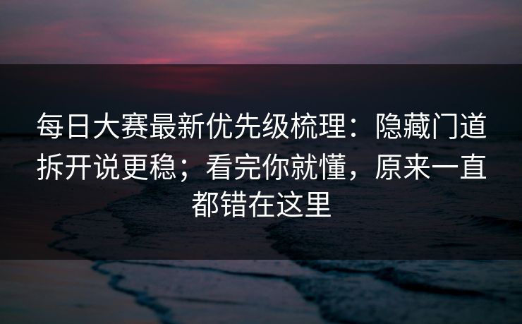 每日大赛最新优先级梳理：隐藏门道拆开说更稳；看完你就懂，原来一直都错在这里