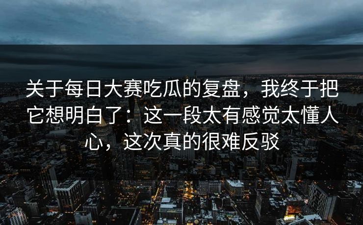 关于每日大赛吃瓜的复盘，我终于把它想明白了：这一段太有感觉太懂人心，这次真的很难反驳