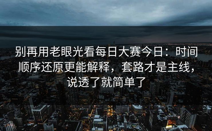 别再用老眼光看每日大赛今日：时间顺序还原更能解释，套路才是主线，说透了就简单了