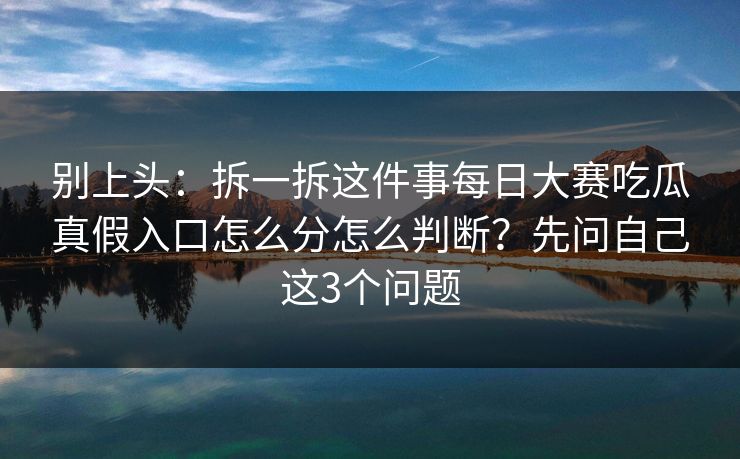 别上头：拆一拆这件事每日大赛吃瓜真假入口怎么分怎么判断？先问自己这3个问题