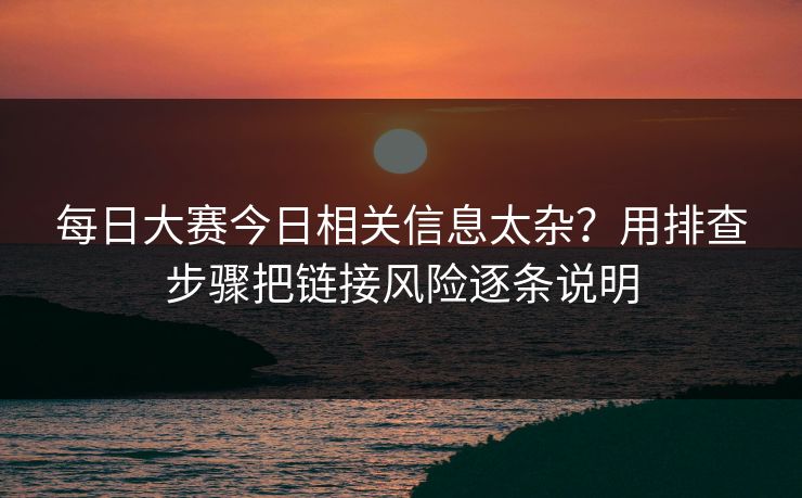 每日大赛今日相关信息太杂？用排查步骤把链接风险逐条说明