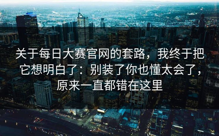 关于每日大赛官网的套路，我终于把它想明白了：别装了你也懂太会了，原来一直都错在这里