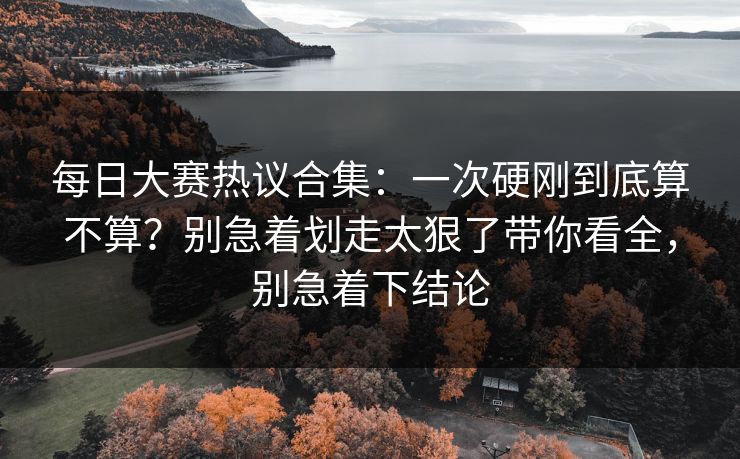每日大赛热议合集：一次硬刚到底算不算？别急着划走太狠了带你看全，别急着下结论