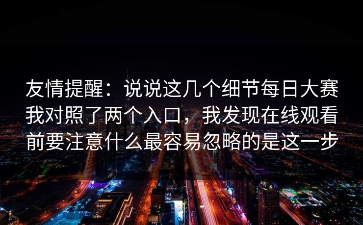 友情提醒：说说这几个细节每日大赛我对照了两个入口，我发现在线观看前要注意什么最容易忽略的是这一步