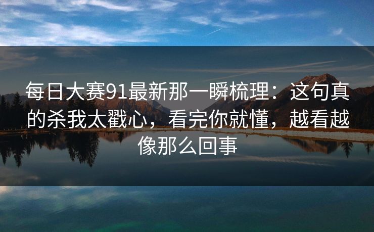 每日大赛91最新那一瞬梳理：这句真的杀我太戳心，看完你就懂，越看越像那么回事