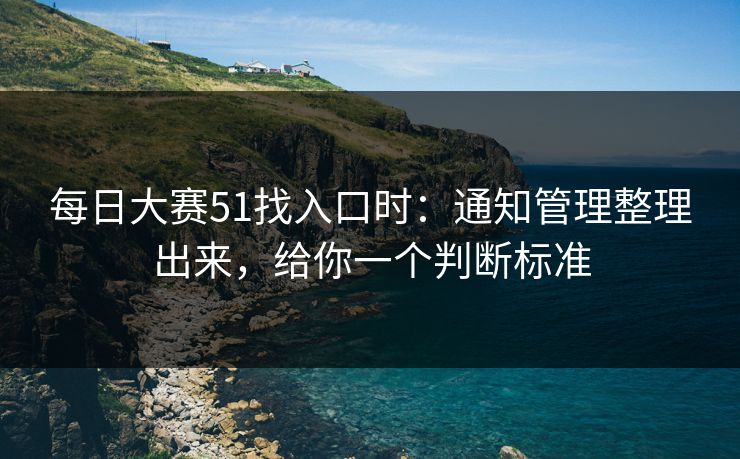 每日大赛51找入口时：通知管理整理出来，给你一个判断标准