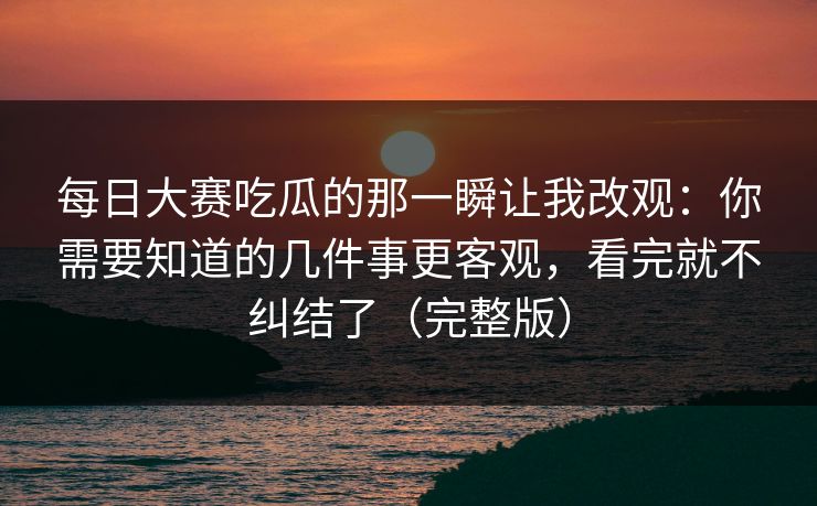 每日大赛吃瓜的那一瞬让我改观：你需要知道的几件事更客观，看完就不纠结了（完整版）