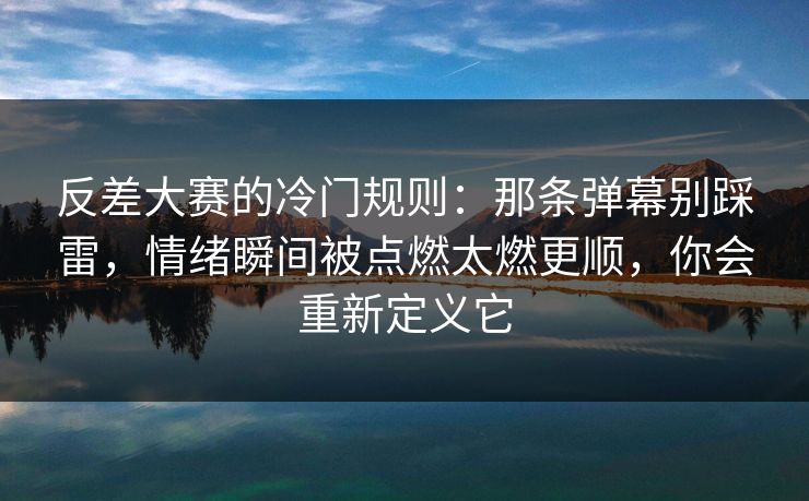反差大赛的冷门规则：那条弹幕别踩雷，情绪瞬间被点燃太燃更顺，你会重新定义它