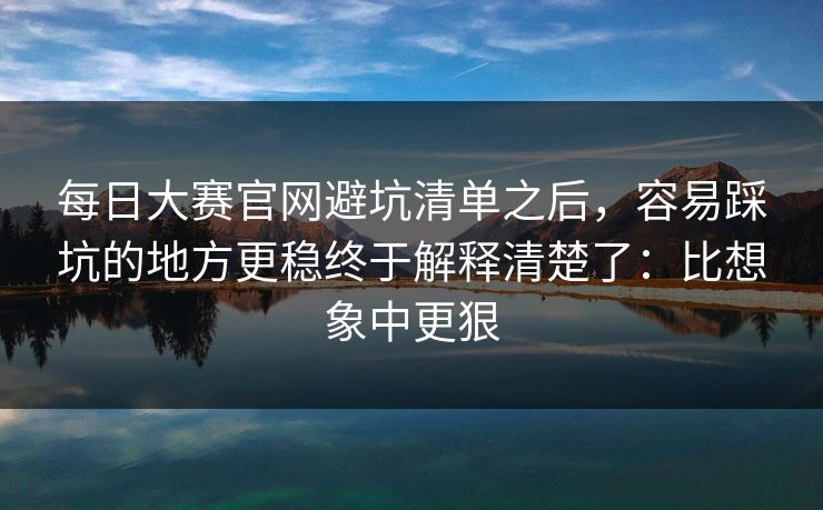 每日大赛官网避坑清单之后，容易踩坑的地方更稳终于解释清楚了：比想象中更狠