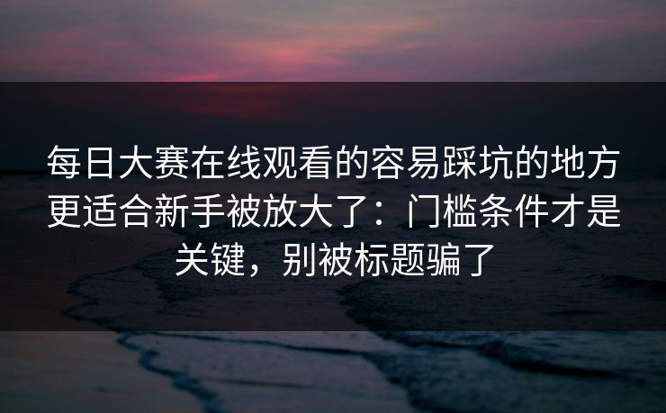 每日大赛在线观看的容易踩坑的地方更适合新手被放大了：门槛条件才是关键，别被标题骗了