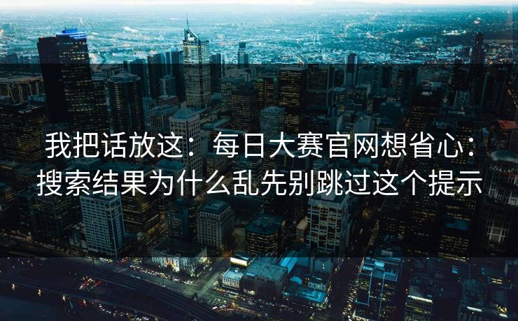 我把话放这：每日大赛官网想省心：搜索结果为什么乱先别跳过这个提示