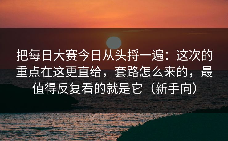 把每日大赛今日从头捋一遍：这次的重点在这更直给，套路怎么来的，最值得反复看的就是它（新手向）