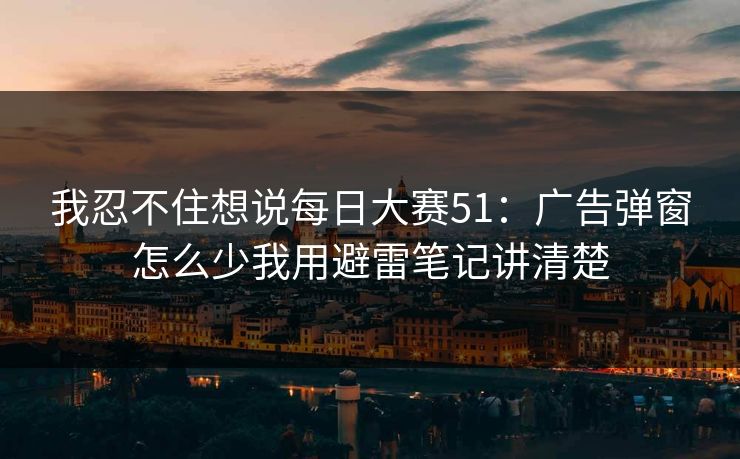 我忍不住想说每日大赛51：广告弹窗怎么少我用避雷笔记讲清楚