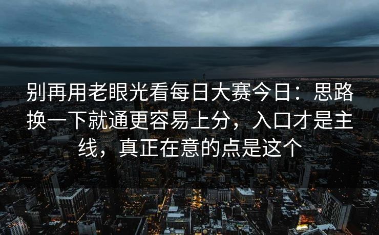 别再用老眼光看每日大赛今日：思路换一下就通更容易上分，入口才是主线，真正在意的点是这个