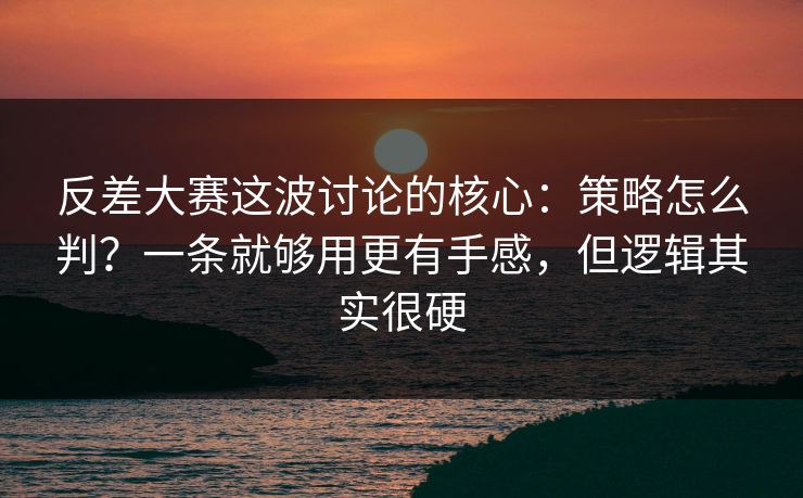 反差大赛这波讨论的核心：策略怎么判？一条就够用更有手感，但逻辑其实很硬