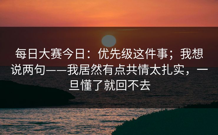 每日大赛今日：优先级这件事；我想说两句——我居然有点共情太扎实，一旦懂了就回不去