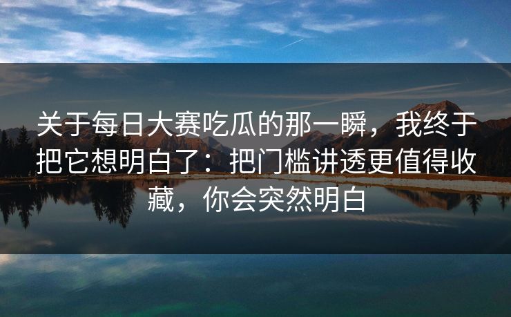 关于每日大赛吃瓜的那一瞬,我终于把它想明白了:把门槛讲透更值得收藏,你会突然明白 关于每日大赛吃瓜的那一瞬,我终于把它想明白了:把门槛讲透更值得收藏,你会突然明白