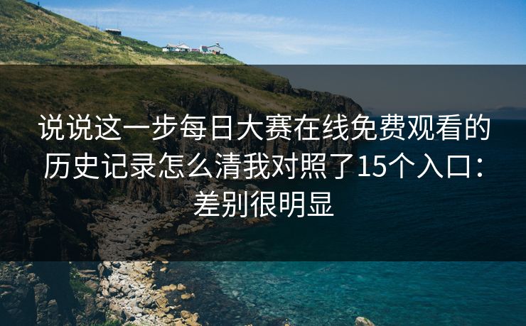 说说这一步每日大赛在线免费观看的历史记录怎么清我对照了15个入口:差别很明显 说说这一步每日大赛在线免费观看的历史记录怎么清我对照了15个入口:差别很明显