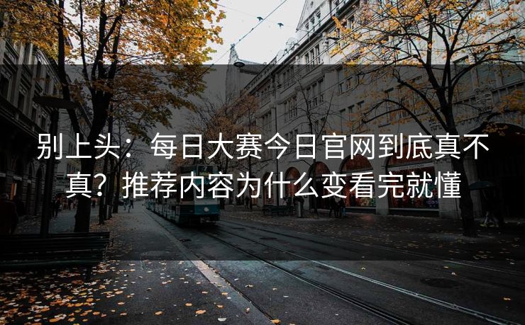 别上头：每日大赛今日官网到底真不真？推荐内容为什么变看完就懂