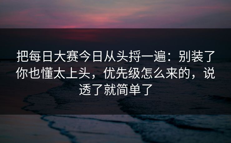 把每日大赛今日从头捋一遍：别装了你也懂太上头，优先级怎么来的，说透了就简单了