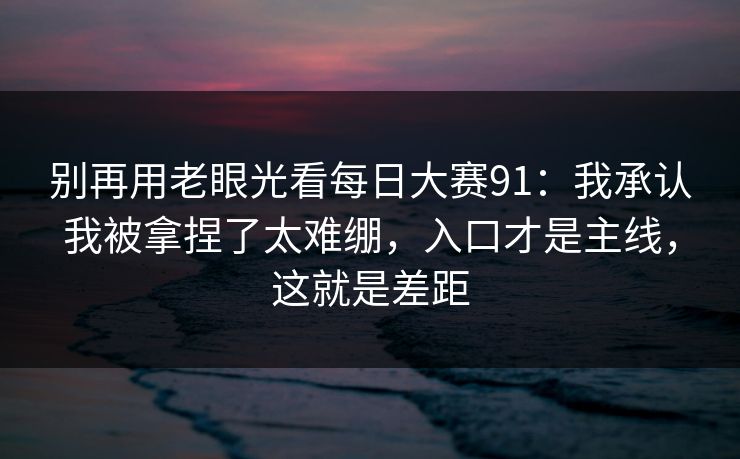别再用老眼光看每日大赛91:我承认我被拿捏了太难绷,入口才是主线,这就是差距 别再用老眼光看每日大赛91:我承认我被拿捏了太难绷,入口才是主线,这就是差距