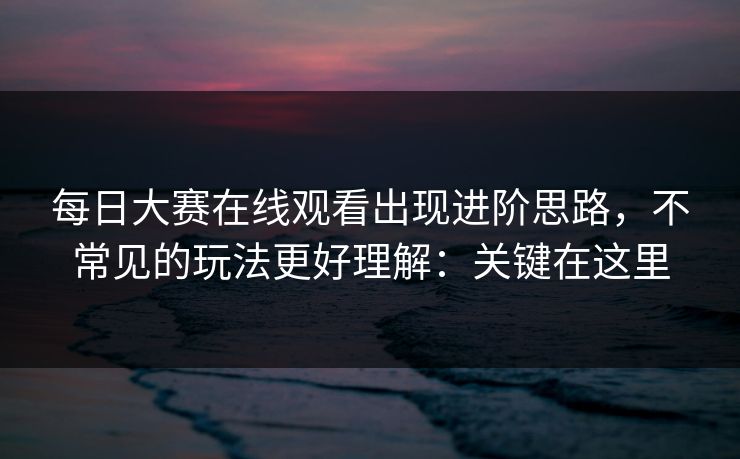 每日大赛在线观看出现进阶思路，不常见的玩法更好理解：关键在这里