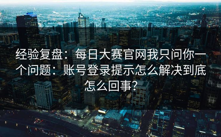 经验复盘：每日大赛官网我只问你一个问题：账号登录提示怎么解决到底怎么回事？