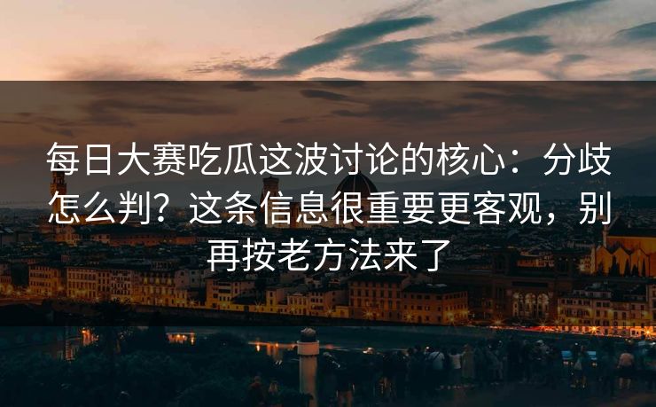 每日大赛吃瓜这波讨论的核心：分歧怎么判？这条信息很重要更客观，别再按老方法来了