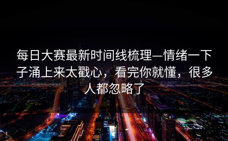 每日大赛最新时间线梳理—情绪一下子涌上来太戳心，看完你就懂，很多人都忽略了