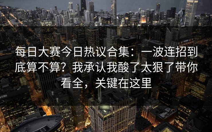每日大赛今日热议合集：一波连招到底算不算？我承认我酸了太狠了带你看全，关键在这里