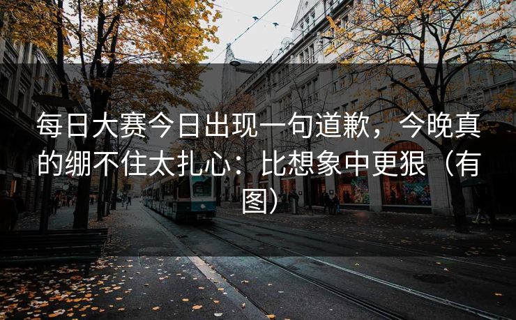 每日大赛今日出现一句道歉，今晚真的绷不住太扎心：比想象中更狠（有图）