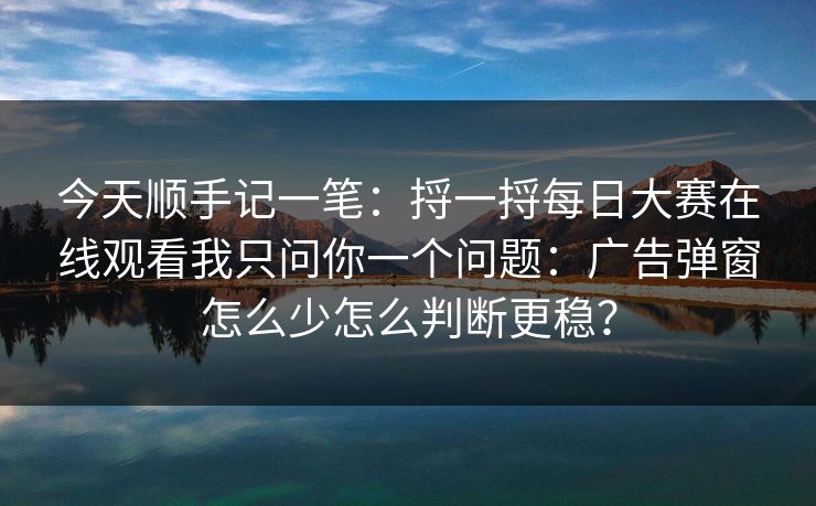 今天顺手记一笔：捋一捋每日大赛在线观看我只问你一个问题：广告弹窗怎么少怎么判断更稳？