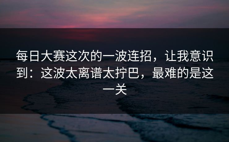 每日大赛这次的一波连招，让我意识到：这波太离谱太拧巴，最难的是这一关
