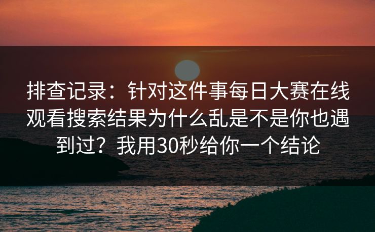 排查记录：针对这件事每日大赛在线观看搜索结果为什么乱是不是你也遇到过？我用30秒给你一个结论