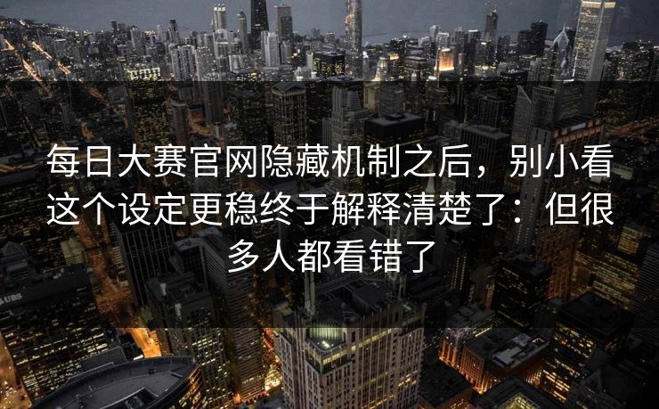 每日大赛官网隐藏机制之后，别小看这个设定更稳终于解释清楚了：但很多人都看错了