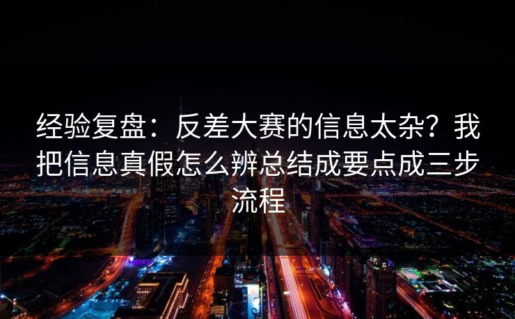 经验复盘：反差大赛的信息太杂？我把信息真假怎么辨总结成要点成三步流程