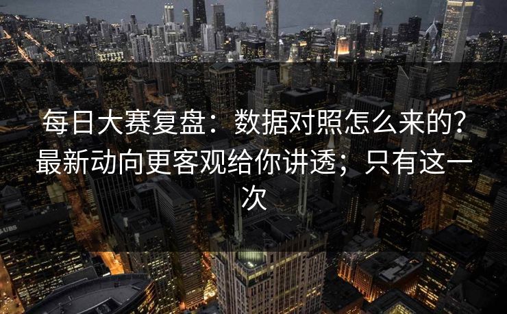 每日大赛复盘：数据对照怎么来的？最新动向更客观给你讲透；只有这一次